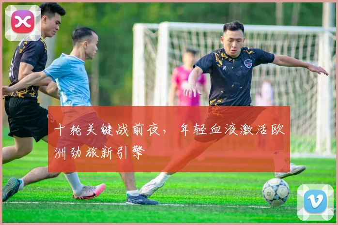 十轮关键战前夜，年轻血液激活欧洲劲旅新引擎