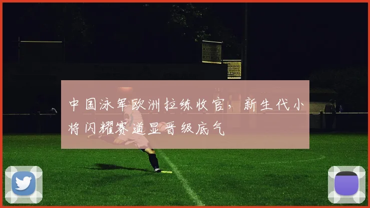 中国泳军欧洲拉练收官，新生代小将闪耀赛道显晋级底气