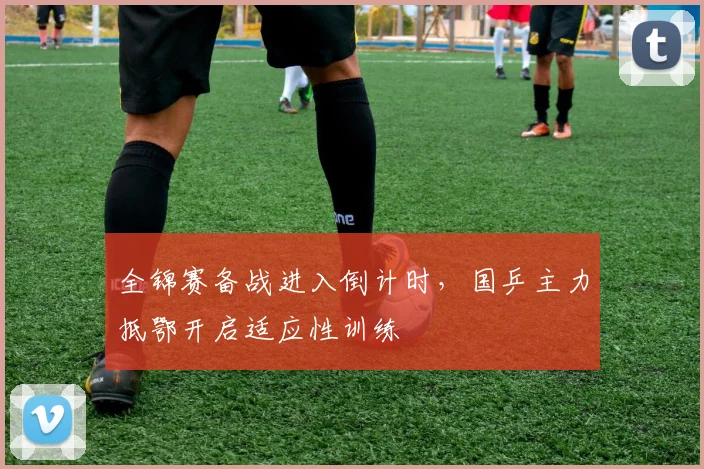 全锦赛备战进入倒计时，国乒主力抵鄂开启适应性训练