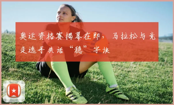 奥运资格赛揭幕在即，马拉松与竞走选手共话“稳”字诀