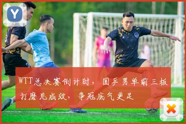 WTT总决赛倒计时，国乒男单前三板打磨见成效，争冠底气更足