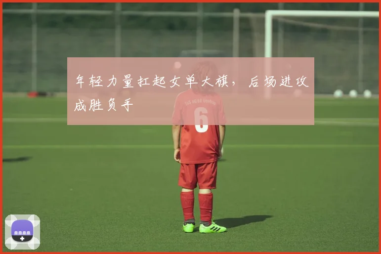 年轻力量扛起女单大旗，后场进攻成胜负手