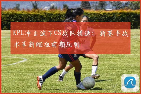 KPL冲击波下CS战队提速：新赛季战术革新瞄准前期压制