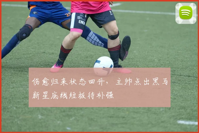 伤愈归来状态回升，主帅点出黑马新星底线短板待补强