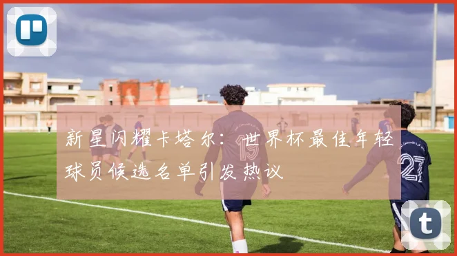 新星闪耀卡塔尔：世界杯最佳年轻球员候选名单引发热议