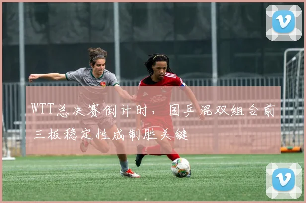 WTT总决赛倒计时，国乒混双组合前三板稳定性成制胜关键